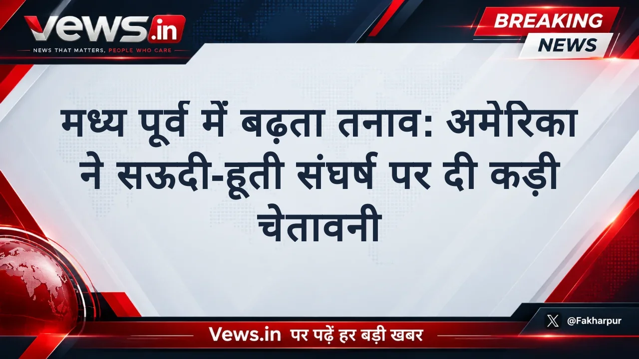 मध्य पूर्व में बढ़ता तनाव: अमेरिका ने सऊदी-हूती संघर्ष पर दी कड़ी चेतावनी